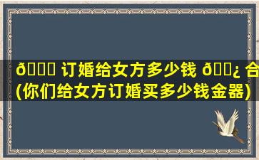 🐝 订婚给女方多少钱 🌿 合适(你们给女方订婚买多少钱金器)